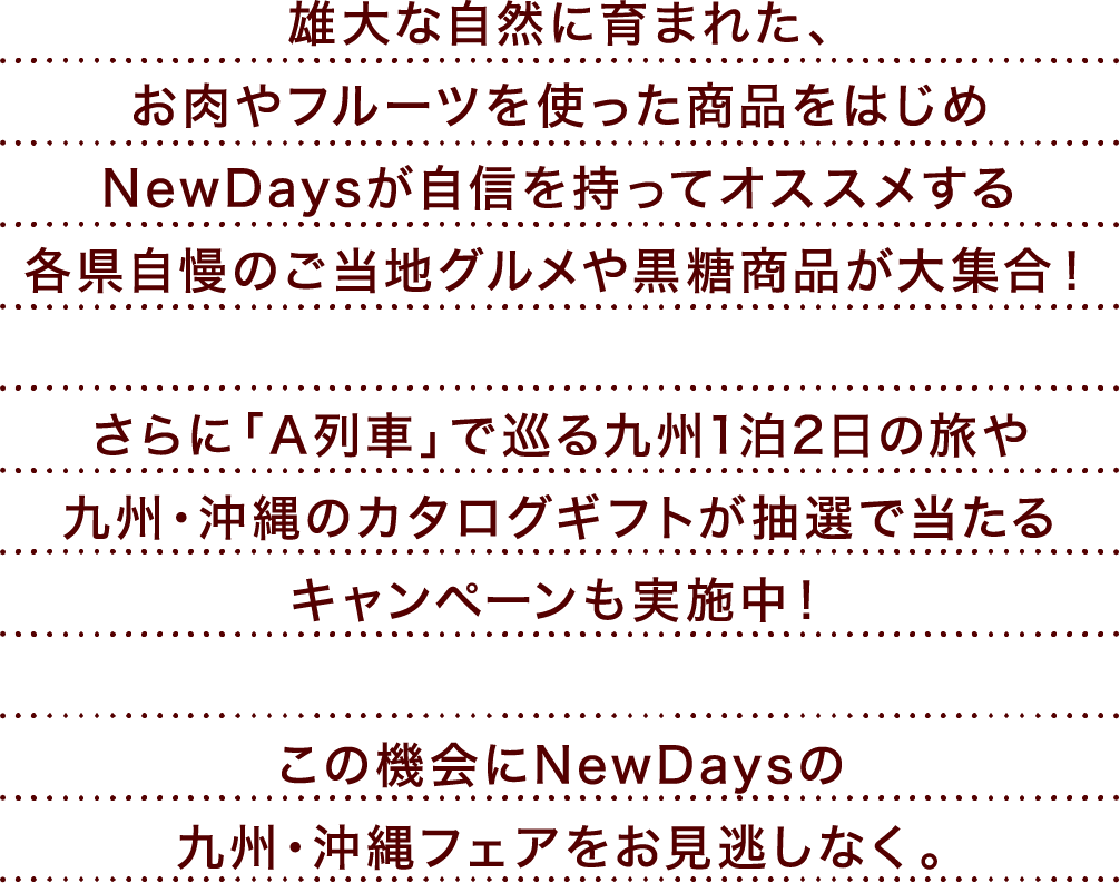 雄大な自然に育まれた、お肉やフルーツを使った商品をはじめNewDaysが自信を持ってオススメする各県自慢のご当地グルメや黒糖商品が大集合! さらに「A列車」で巡る九州1泊2日の旅や九州・沖縄のカタログギフトが抽選で当たるキャンペーンも実施中! この機会にNewDaysの九州・沖縄フェアをお見逃しなく。