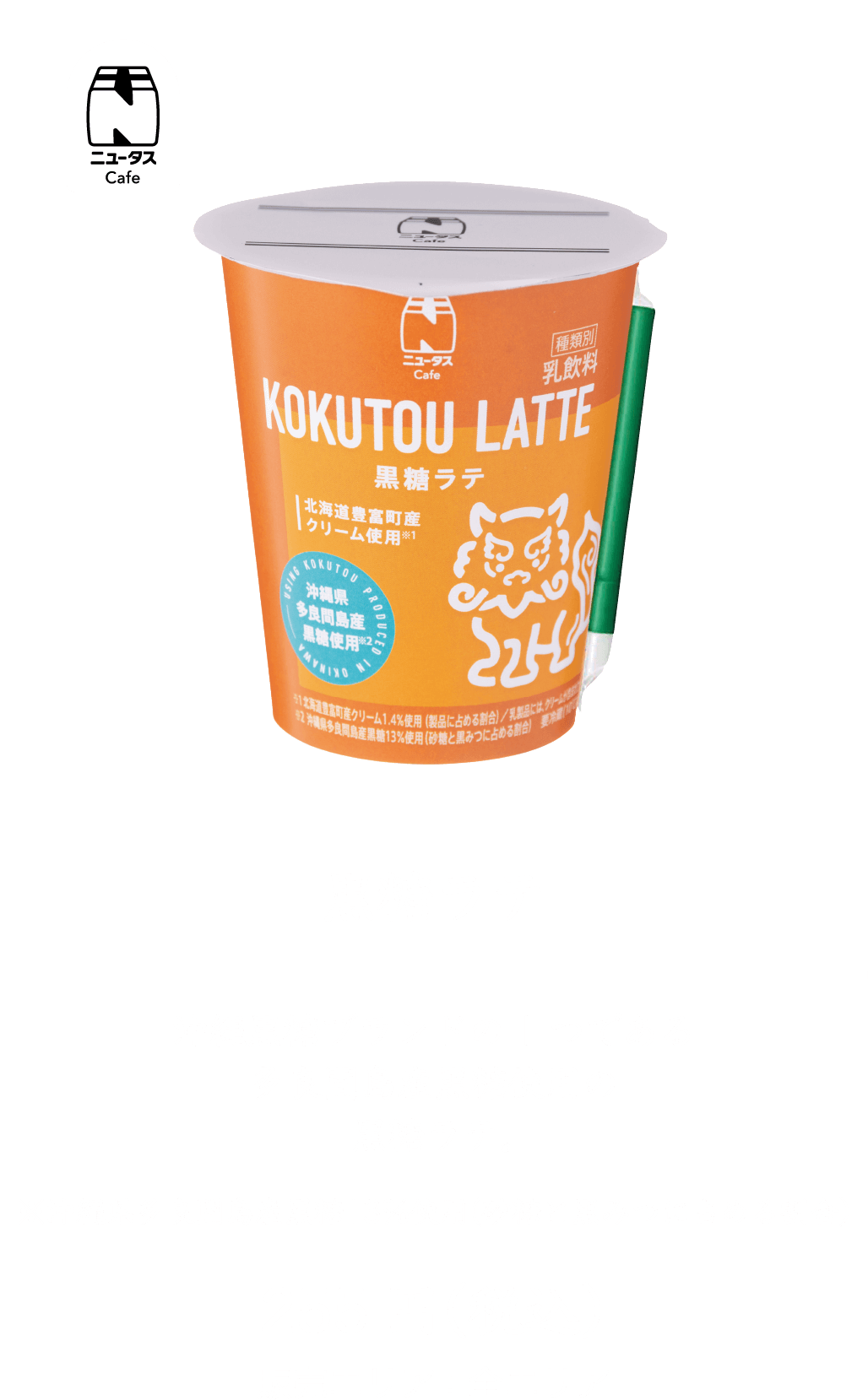 黒糖ラテ 沖縄黒糖ブランドの1つである多良間島産黒糖使用の黒糖ラテ。※沖縄県多良間島産黒糖13%使用(砂糖と黒みつに占める割合) 255円(税込) 販売エリア：全エリア