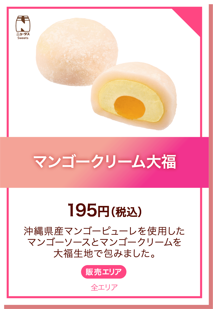 ニュータスSweets マンゴークリーム大福 195円(税込) 沖縄県産マンゴーピューレを使用したマンゴーソースとマンゴークリームを大福生地で包みました。 販売エリア:全エリア