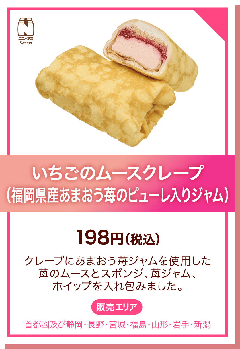 ニュータスSweets いちごのムースクレープ(福岡県産あまおう苺のピューレ入りジャム) 198円(税込) クレープにあまおう苺ジャムを使用した苺のムースとスポンジ、苺ジャム、ホイップを入れ包みました。 販売エリア:首都圏及び静岡・長野・宮城・福島・山形・岩手・新潟