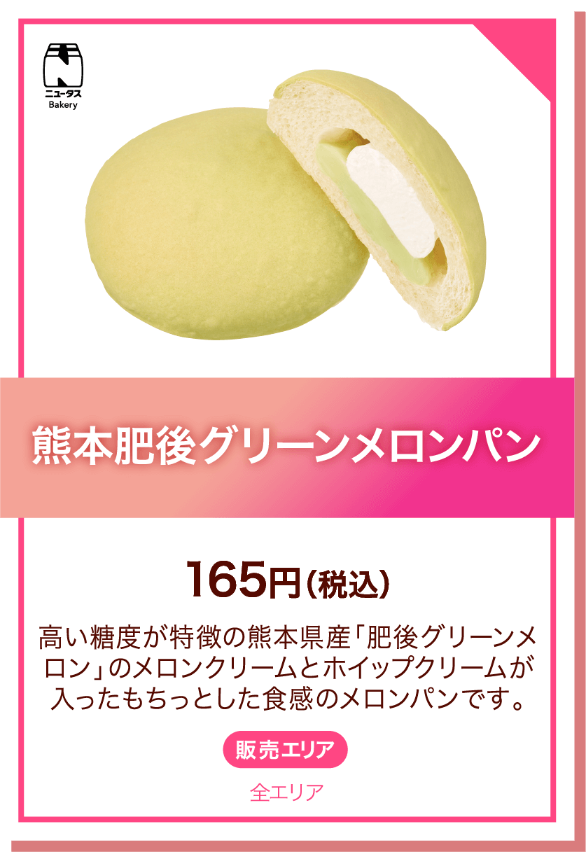 ニュータスBakery 熊本肥後グリーンメロンパン 165円(税込) 高い糖度が特徴の熊本県産「肥後グリーンメロン」のメロンクリームとホイップクリームが入ったもちっとした食感のメロンパンです。販売エリア:全エリア