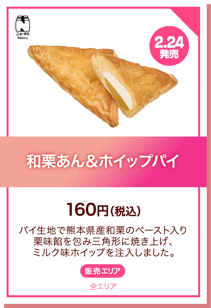 ニュータスBakery 2.24発売 和栗あん&ホイップパイ 160円(税込) パイ生地で熊本県産和栗のペースト入り栗味餡を包み三角形に焼き上げ、ミルク味ホイップを注入しました。 販売エリア:全エリア