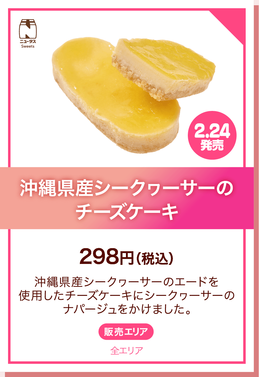 ニュータスSweets 2.24発売 沖縄県産シークヮーサーのチーズケーキ 298円(税込) 沖縄県産シークヮーサーのエードを使用したチーズケーキにシークヮーサーのナパージュをかけました。 販売エリア:全エリア
