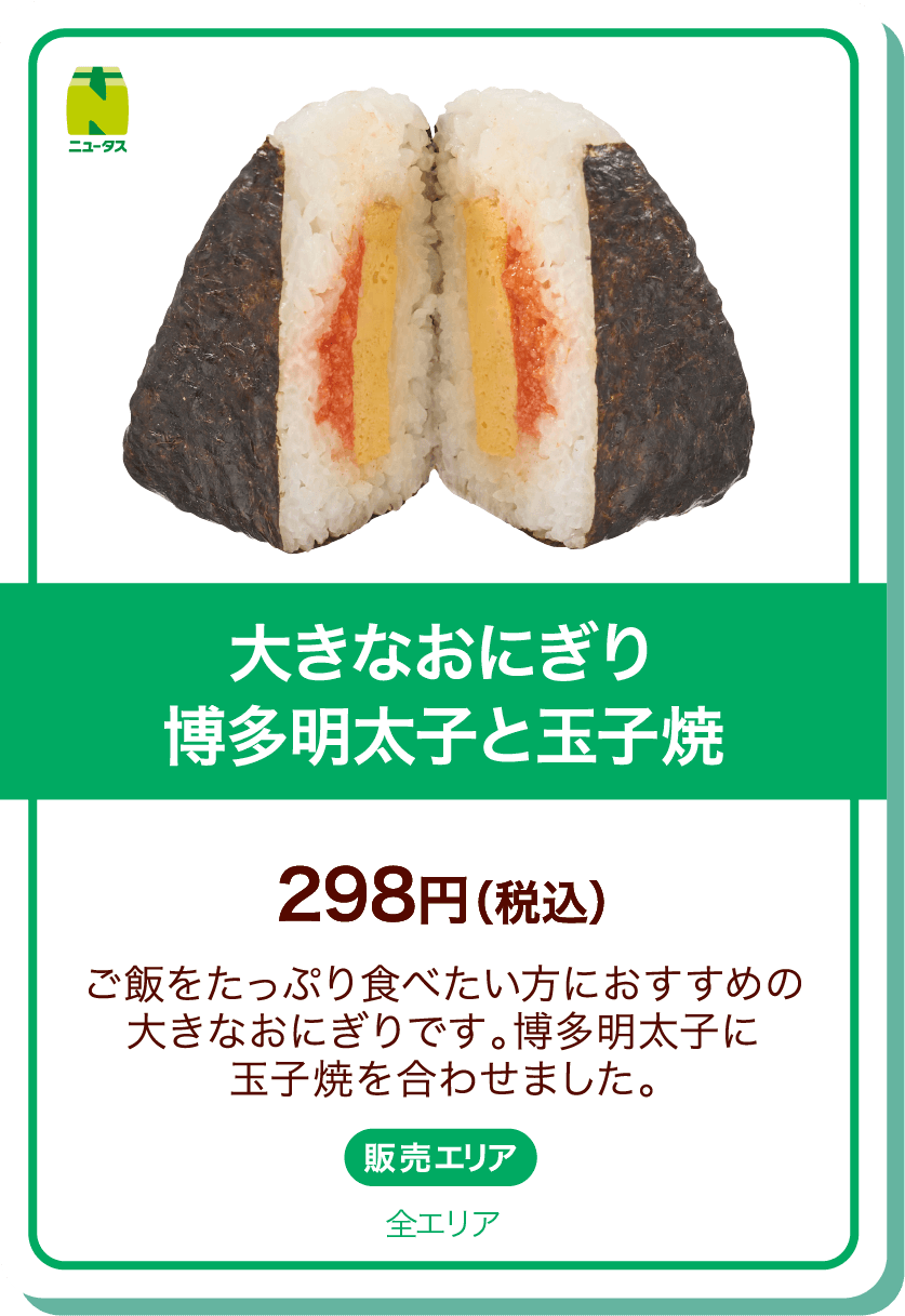 ニュータス 大きなおにぎり 博多明太子と玉子焼 298円(税込) ご飯をたっぷり食べたい方におすすめの大きなおにぎりです。博多明太子に玉子焼を合わせました。 販売エリア:全エリア
