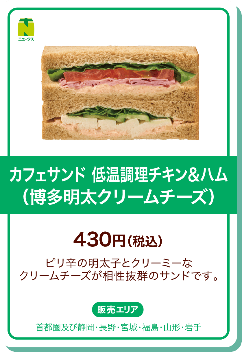 ニュータス カフェサンド 低温調理チキン＆ハム(博多明太クリームチーズ) 430円(税込) ピリ辛の明太子とクリーミーなクリームチーズが相性抜群のサンドです。 販売エリア:首都圏及び静岡・長野・宮城・福島・山形・岩手
