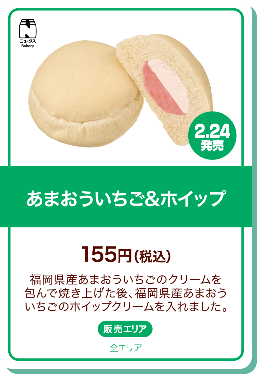 ニュータスBakery 2.24発売 あまおういちご&ホイップ 155円(税込) 福岡県産あまおういちごのクリームを包んで焼き上げた後、福岡県産あまおういちごのホイップクリームを入れました。 販売エリア:全エリア