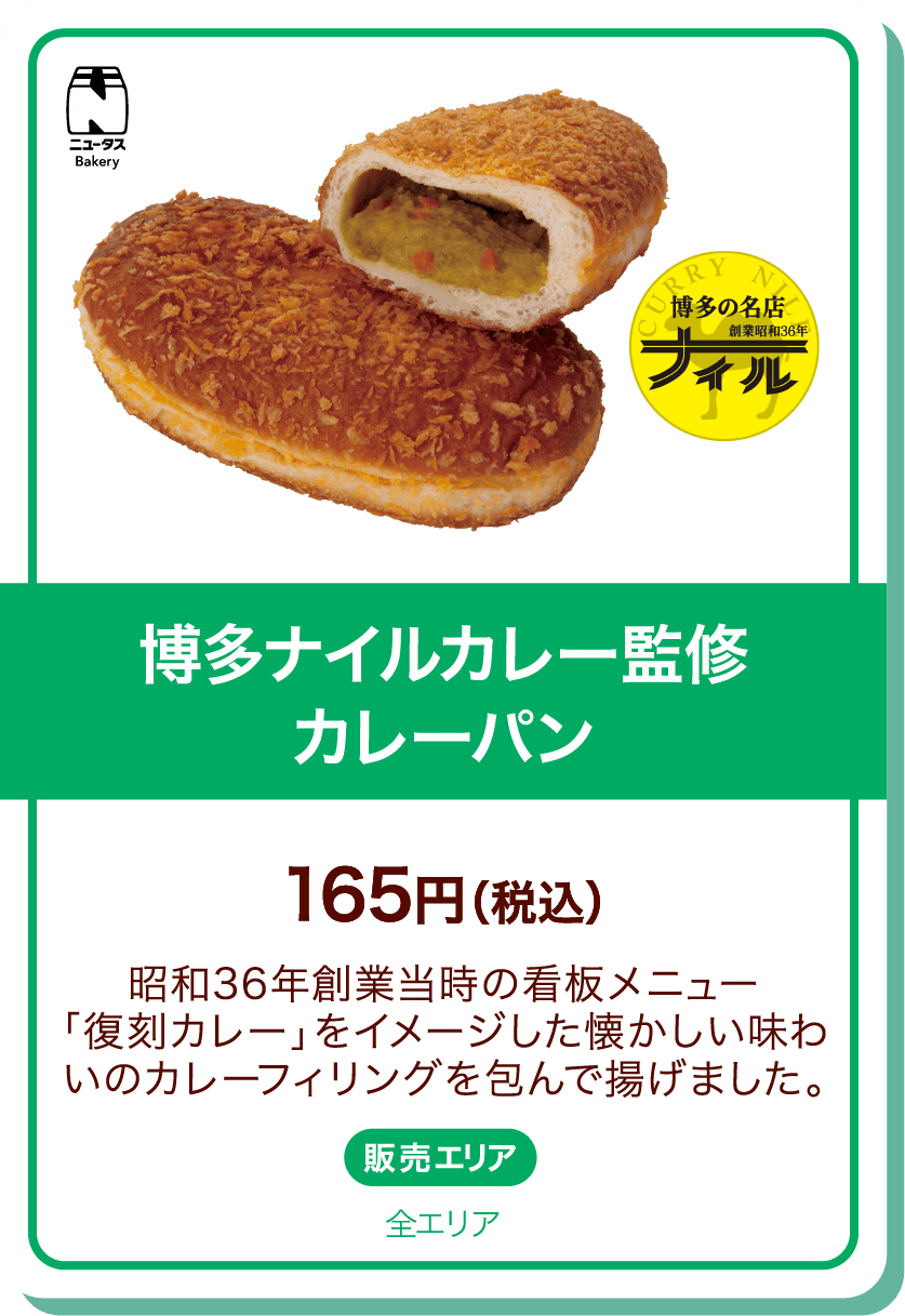 ニュータスBakery 博多の名店 創業昭和36年 ナイル 博多ナイルカレー監修カレーパン 165円(税込) 昭和36年創業当時の看板メニュー「復刻カレー」をイメージした懐かしい味わいのカレーフィリングを包んで揚げました。 販売エリア:全エリア