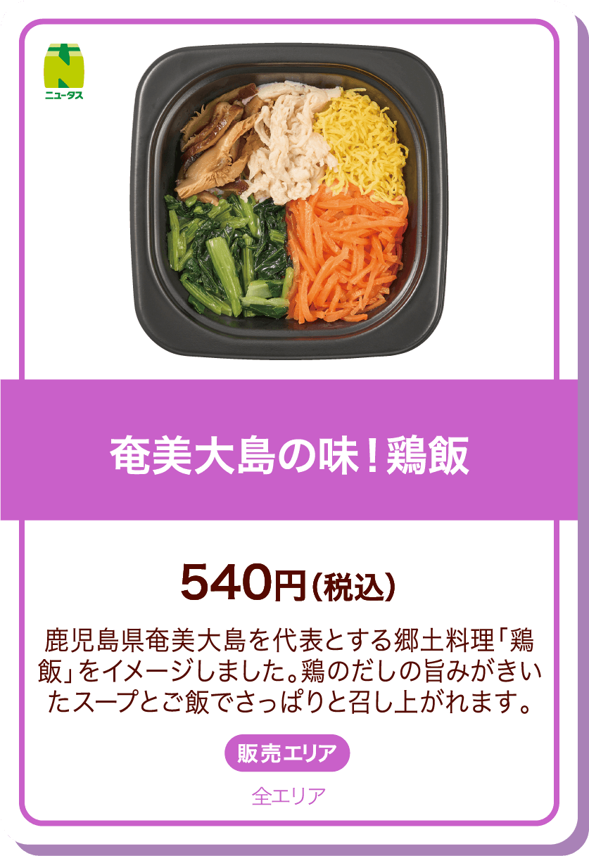 ニュータス 奄美大島の味!鶏飯 540円(税込) 鹿児島県奄美大島を代表とする郷土料理「鶏飯」をイメージしました。鶏のだしの旨みがきいたスープとご飯でさっぱりと召し上がれます。 販売エリア:全エリア