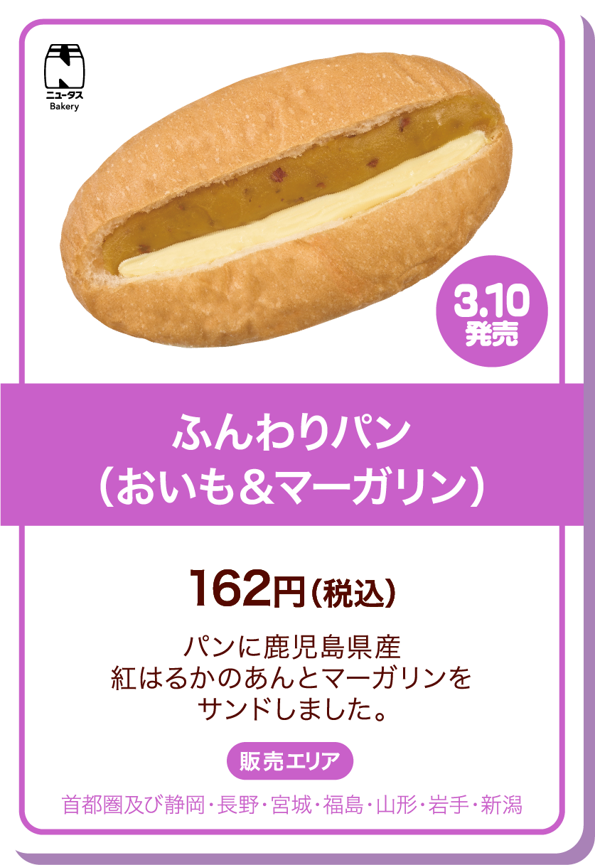 ニュータスBakery 3.10発売 ふんわりパン(おいも&マーガリン) 162円(税込) パンに鹿児島県産紅はるかのあんとマーガリンをサンドしました。 販売エリア:首都圏及び静岡・長野・宮城・福島・山形・岩手・新潟
