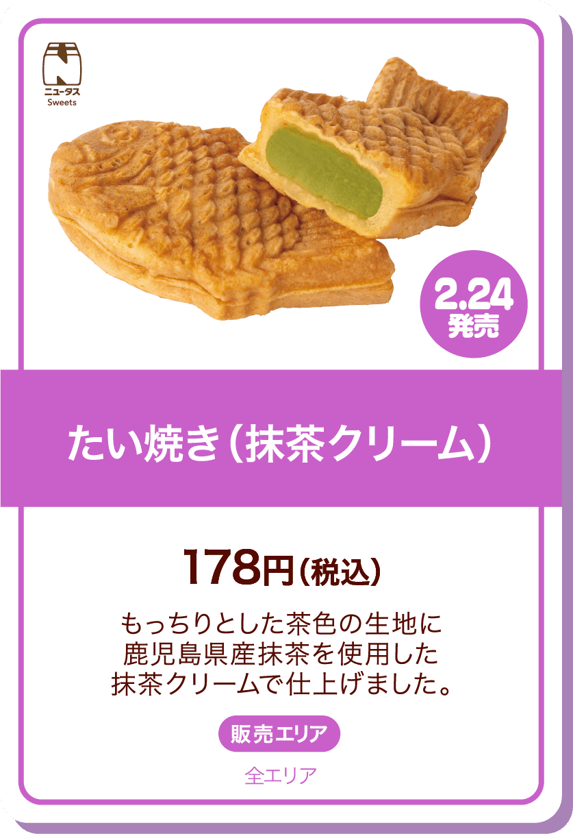 ニュータスSweets 2.24発売 たい焼き(抹茶クリーム) 178円(税込) もっちりとした茶色の生地に鹿児島県産抹茶を使用した抹茶クリームで仕上げました。 販売エリア:全エリア
