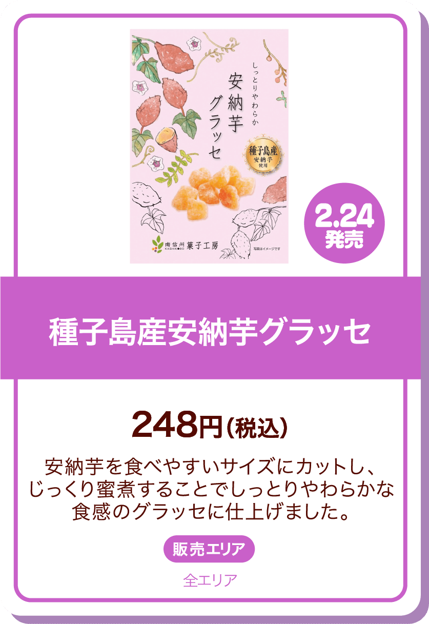2.24発売 種子島産安納芋グラッセ 248円(税込) 安納芋を食べやすいサイズにカットし、じっくり蜜煮することでしっとりやわらかな食感のグラッセに仕上げました。 販売エリア:全エリア