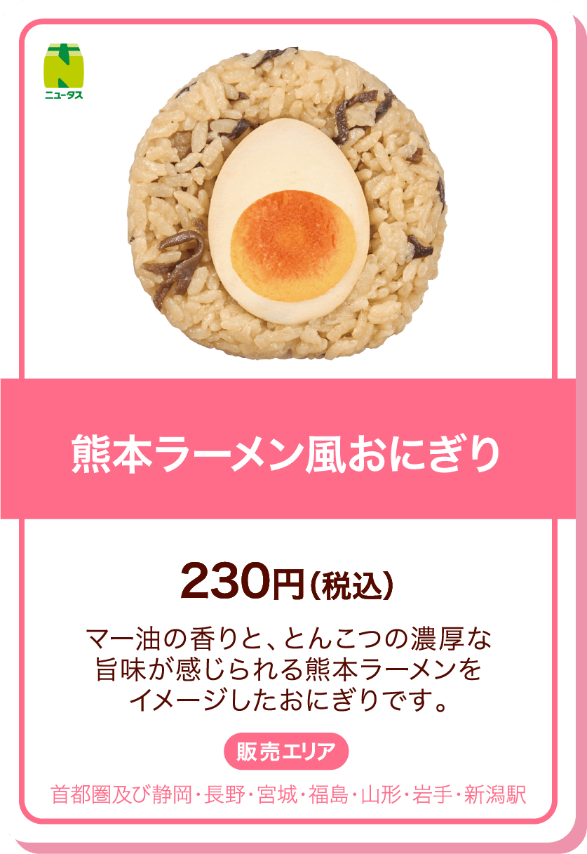 ニュータス 熊本ラーメン風おにぎり 230円(税込) マー油の香りと、とんこつの濃厚な旨味が感じられる熊本ラーメンをイメージしたおにぎりです。 販売エリア:首都圏及び静岡・長野・宮城・福島・山形・岩手・新潟駅
