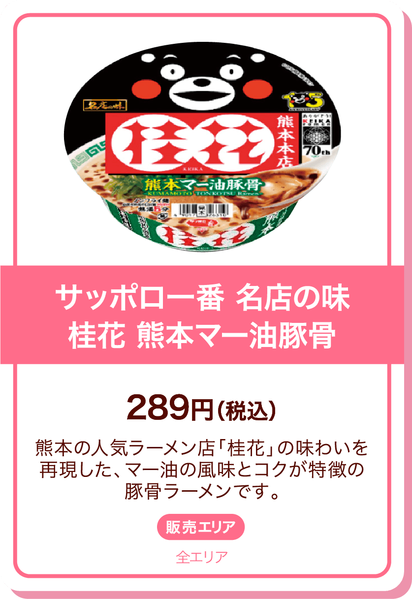 サッポロ一番 名店の味桂花 熊本マー油豚骨 289円(税込) 熊本の人気ラーメン店「桂花」の味わいを再現した、マー油の風味とコクが特徴の豚骨ラーメンです。 販売エリア:全エリア