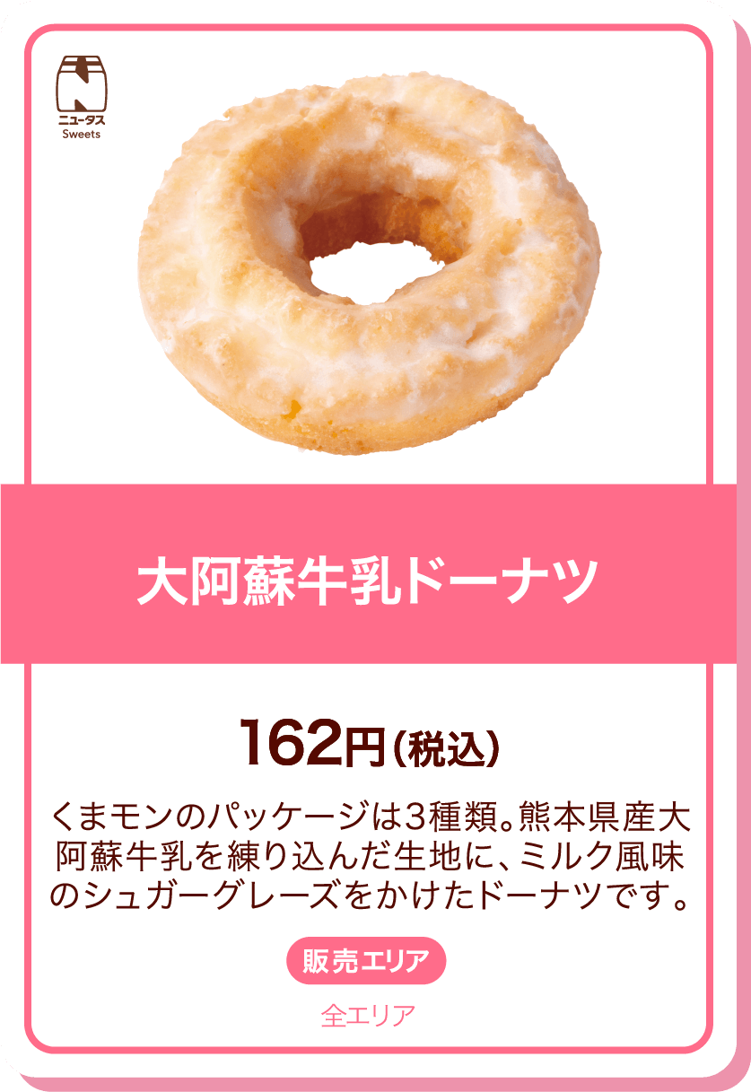 ニュータスSweets 大阿蘇牛乳ドーナツ 162円(税込) くまモンのパッケージは3種類。熊本県産大阿蘇牛乳を練り込んだ生地に、ミルク風味のシュガーグレーズをかけたドーナツです。 販売エリア:全エリア