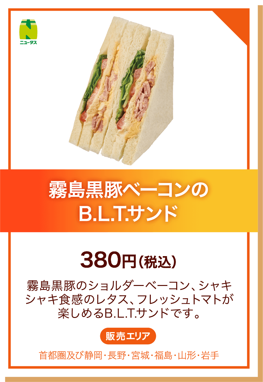 ニュータス 霧島黒豚ベーコンのB.L.T.サンド 380円(税込) 霧島黒豚のショルダーベーコン、シャキシャキ食感のレタス、フレッシュトマトが楽しめるB.L.T.サンドです。 販売エリア:首都圏及び静岡・長野・宮城・福島・山形・岩手