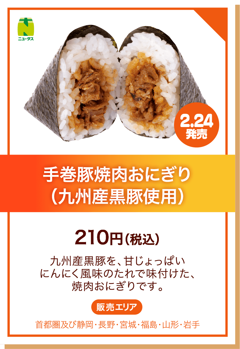 ニュータス 2.24発売 手巻豚焼肉おにぎり(九州産黒豚使用) 210円(税込) 九州産黒豚を、甘じょっぱいにんにく風味のたれで味付けた、焼肉おにぎりです。 販売エリア:首都圏及び静岡・長野・宮城・福島・山形・岩手