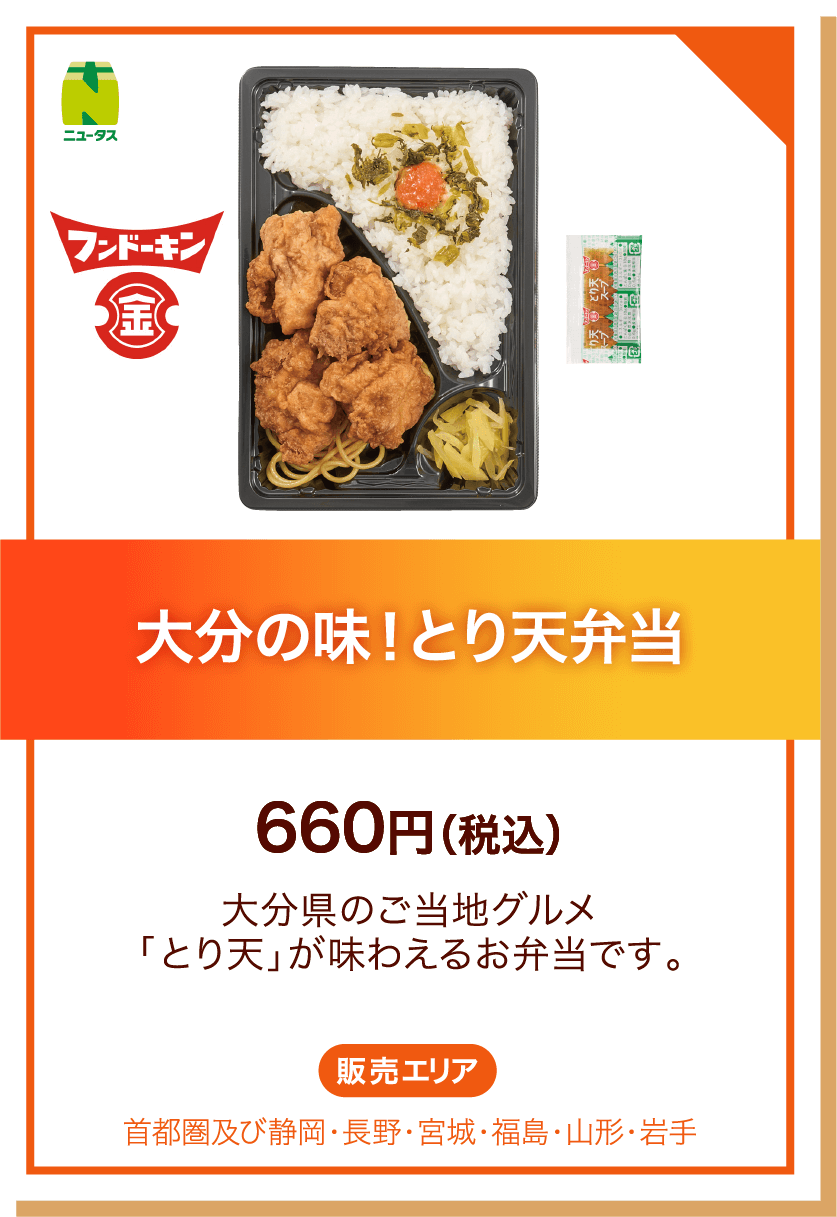 ニュータス フンドーキン 大分の味！とり天弁当 660円(税込) 大分県のご当地グルメ「とり天」が味わえるお弁当です。 販売エリア:首都圏及び静岡・長野・宮城・福島・山形・岩手