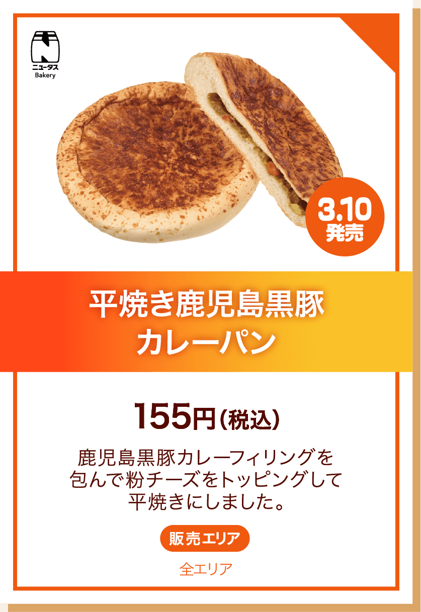 ニュータスBakery 3.10発売 平焼き鹿児島黒豚カレーパン 155円(税込) 鹿児島黒豚カレーフィリングを包んで粉チーズをトッピングして平焼きにしました。 販売エリア:全エリア
