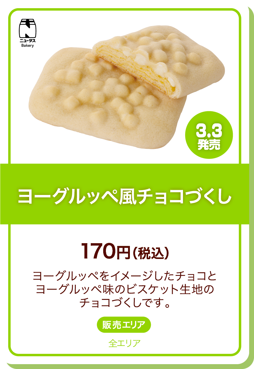 ニュータスBakery 3.3発売 ヨーグルッペ風チョコづくし 170円(税込) ヨーグルッペをイメージしたチョコとヨーグルッペ味のビスケット生地のチョコづくしです。 販売エリア:全エリア
