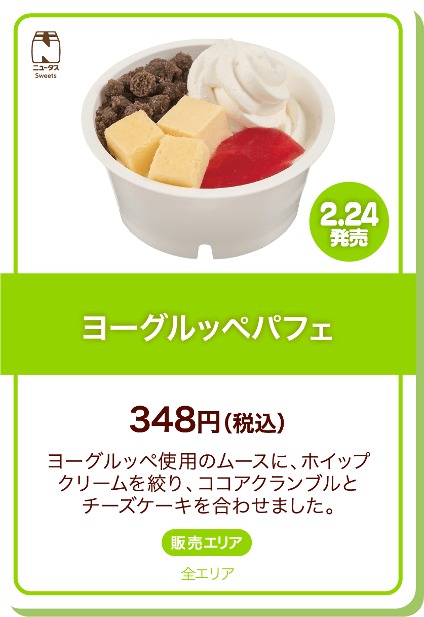 ニュータスSweets 2.24発売 ヨーグルッペパフェ 348円(税込) ヨーグルッペ使用のムースに、ホイップクリームを絞り、ココアクランブルとチーズケーキを合わせました。 販売エリア:全エリア
