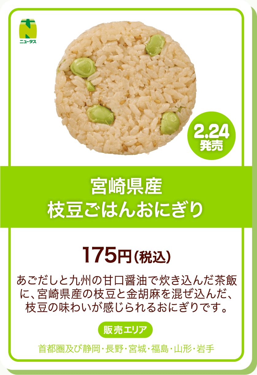 ニュータス 2.24発売 宮崎県産枝豆ごはんおにぎり 175円(税込) あごだしと九州の甘口醤油で炊き込んだ茶飯に、宮崎県産の枝豆と金胡麻を混ぜ込んだ、枝豆の味わいが感じられるおにぎりです。 販売エリア:首都圏及び静岡・長野・宮城・福島・山形・岩手