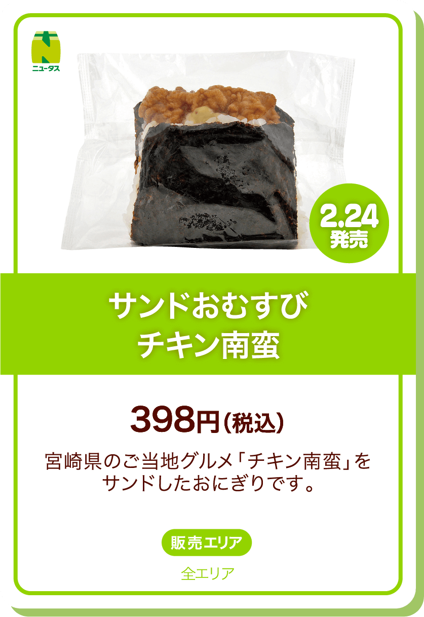 ニュータス 2.24発売 サンドおむすびチキン南蛮 398円(税込) 宮崎県のご当地グルメ「チキン南蛮」をサンドしたおにぎりです。 販売エリア:全エリア