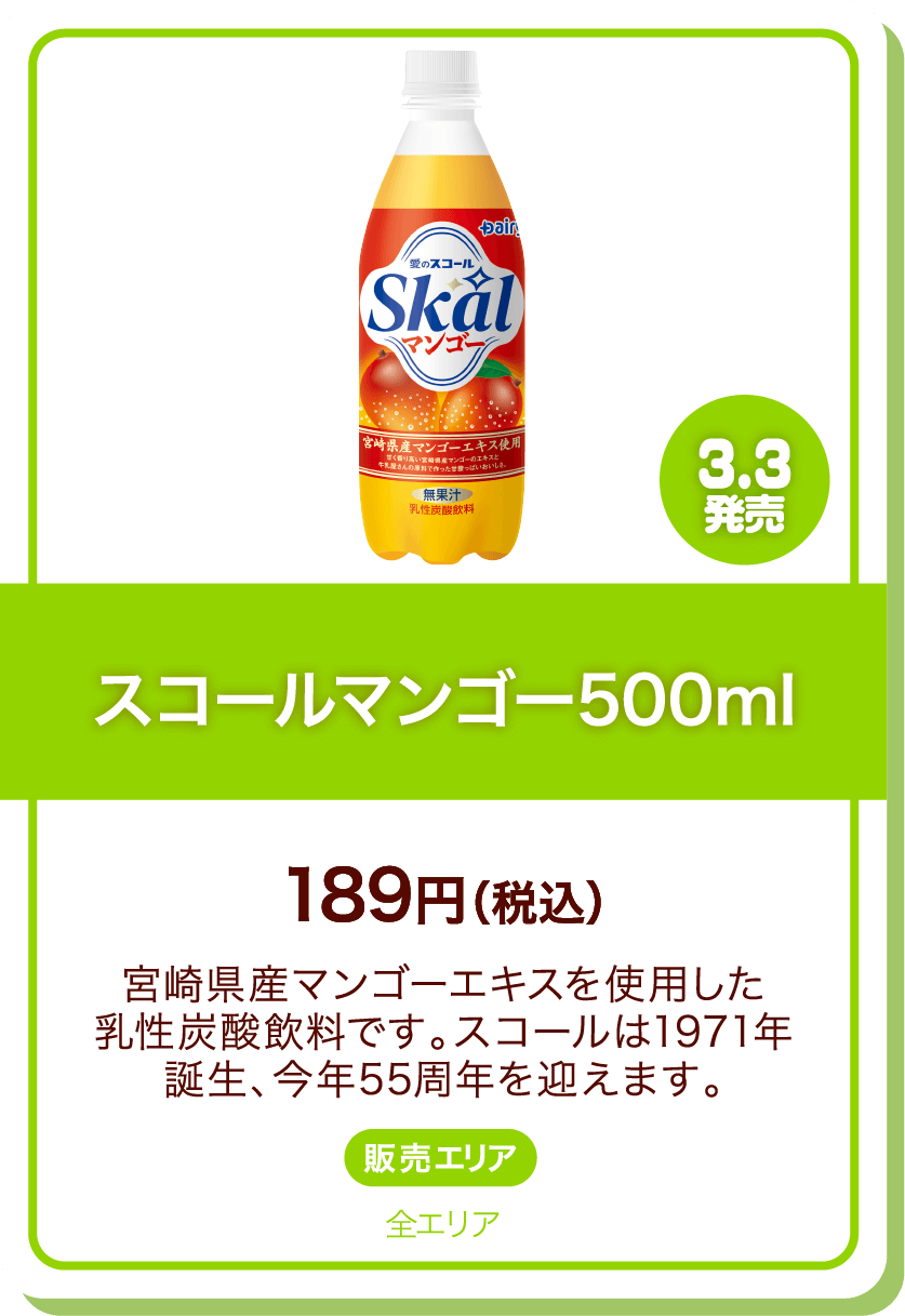 3.3発売 スコールマンゴー500ml 189円(税込) 宮崎県産マンゴーエキスを使用した乳性炭酸飲料です。スコールは1971年誕生、今年55周年を迎えます。 販売エリア:全エリア