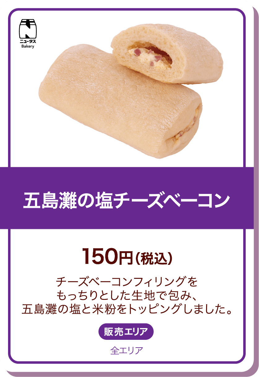 ニュータスBakery 五島灘の塩チーズベーコン 150円(税込) チーズベーコンフィリングをもっちりとした生地で包み、五島灘の塩と米粉をトッピングしました。 販売エリア:全エリア