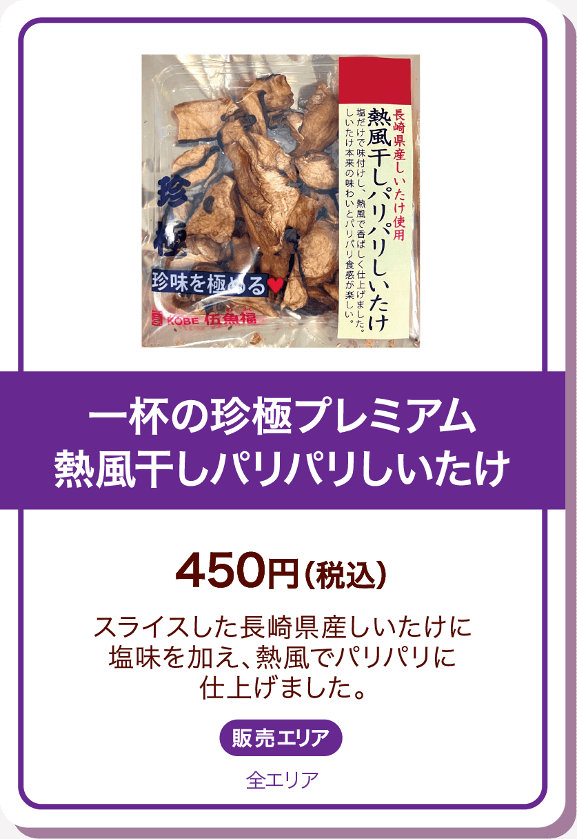 一杯の珍極プレミアム熱風干しパリパリしいたけ 450円(税込) スライスした長崎県産しいたけに塩味を加え、熱風でパリパリに仕上げました。 販売エリア:全エリア