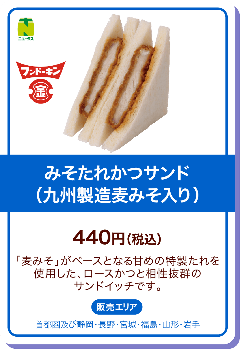 ニュータス フンドーキン みそたれかつサンド(九州製造麦みそ入り) 440円(税込) 「麦みそ」がベースとなる甘めの特製たれを使用した、ロースかつと相性抜群のサンドイッチです。 販売エリア:首都圏及び静岡・長野・宮城・福島・山形・岩手