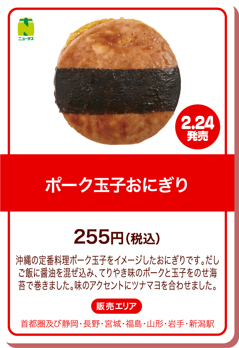 ニュータス 2.24発売 ポーク玉子おにぎり 255円(税込) 沖縄の定番料理ポーク玉子をイメージしたおにぎりです。だしご飯に醤油を混ぜ込み、てりやき味のポークと玉子をのせ海苔で巻きました。味のアクセントにツナマヨを合わせました。 販売エリア:首都圏及び静岡・長野・宮城・福島・山形・岩手・新潟駅