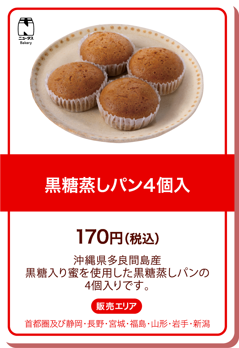 ニュータスBakery 黒糖蒸しパン4個入 170円(税込) 沖縄県多良間島産黒糖入り蜜を使用した黒糖蒸しパンの4個入りです。 販売エリア:首都圏及び静岡・長野・宮城・福島・山形・岩手・新潟