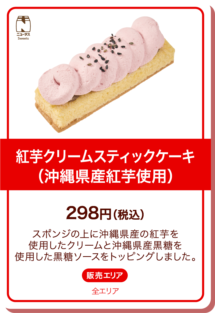 ニュータスSweets 紅芋クリームスティックケーキ(沖縄県産紅芋使用) 298円(税込) スポンジの上に沖縄県産の紅芋を使用したクリームと沖縄県産黒糖を使用した黒糖ソースをトッピングしました。 販売エリア:全エリア