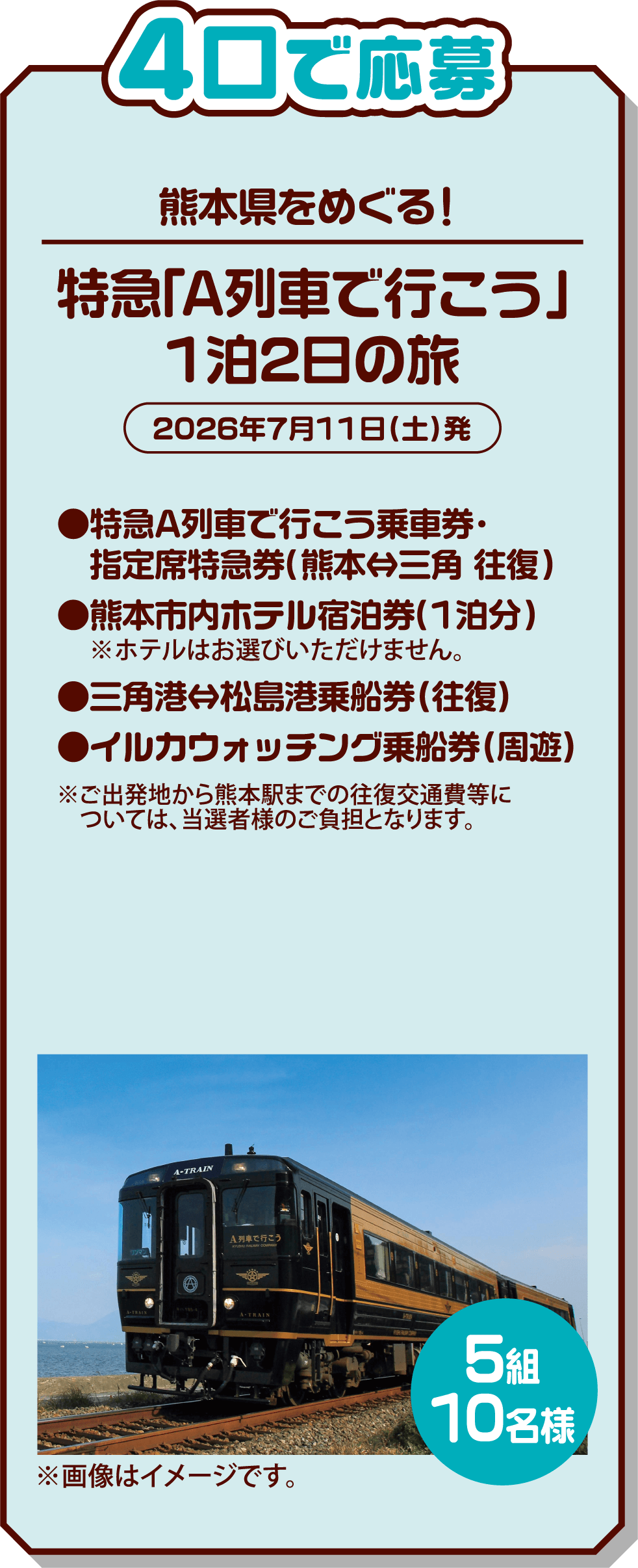 4口で応募 5組10名様 熊本県をめぐる! 特急「A列車で行こう」1泊2日の旅 2026年7月11日(土)発 ●特急A列車で行こう乗車券・指定席特急券(熊本⇔三角 往復) ●熊本市内ホテル宿泊券(1泊分)※ホテルはお選びいただけません。 ●三角港⇔松島港乗船券(往復) ●イルカウォッチング乗船券(周遊) ※ご出発地から熊本駅までの往復交通費等については、当選者様のご負担となります。 ※画像はイメージです。