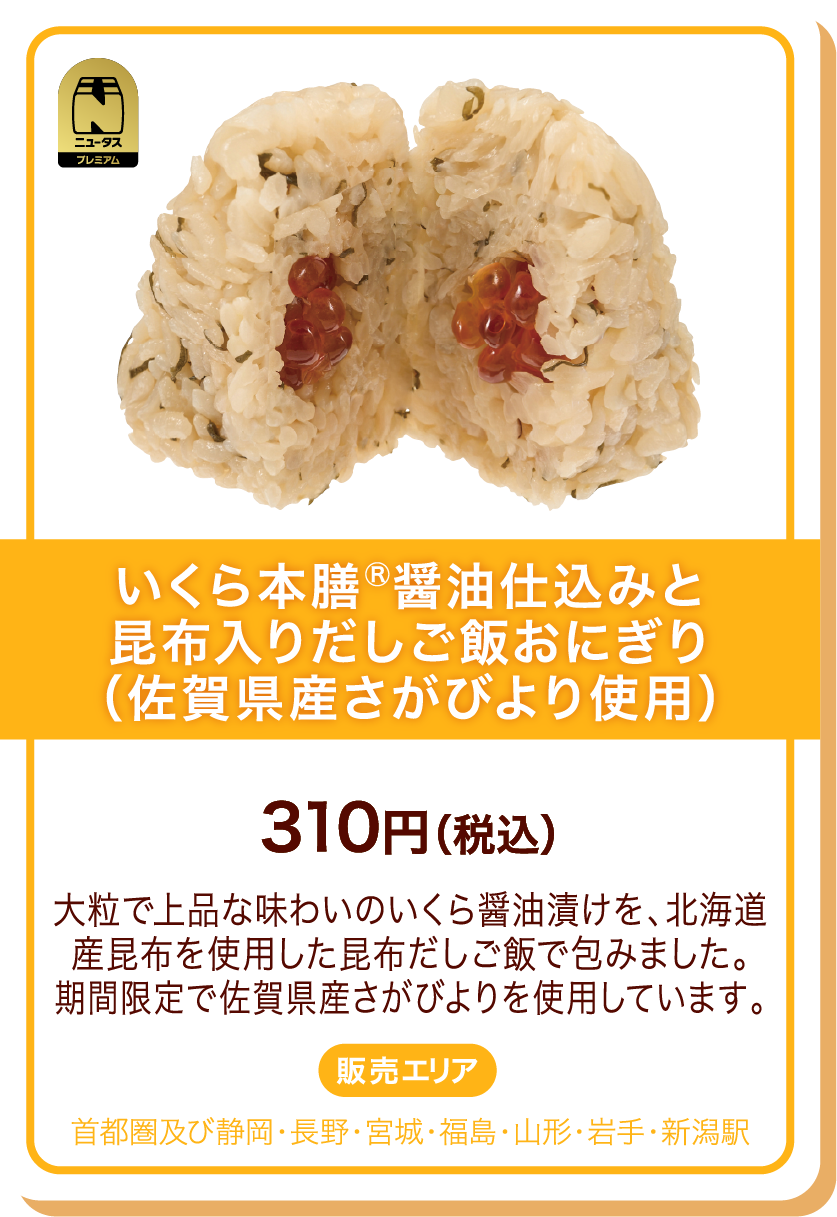ニュータスプレミアム いくら本膳Ⓡ醤油仕込みと昆布入りだしご飯おにぎり(佐賀県産さがびより使用) 310円(税込) 大粒で上品な味わいのいくら醤油漬けを、北海道産昆布を使用した昆布だしご飯で包みました。期間限定で佐賀県産さがびよりを使用しています。 販売エリア:首都圏及び静岡・長野・宮城・福島・山形・岩手・新潟駅