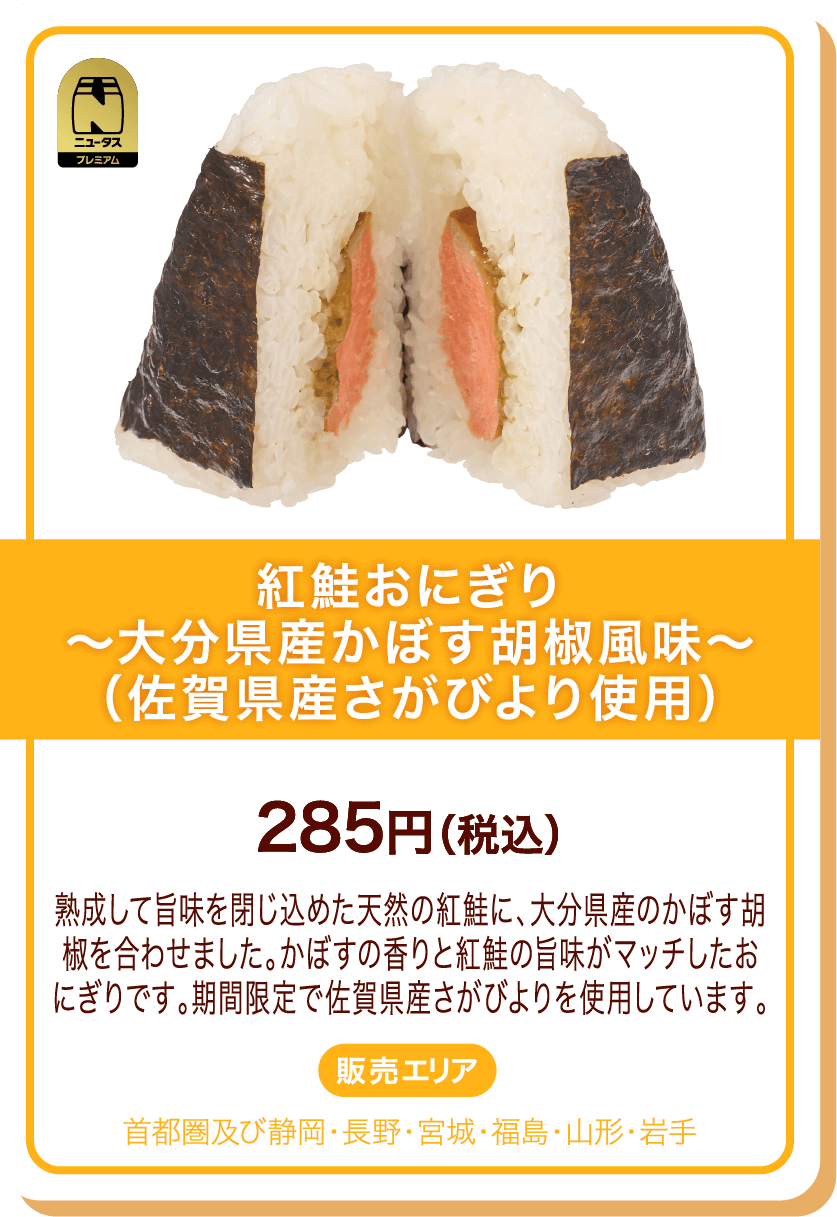 ニュータスプレミアム 紅鮭おにぎり～大分県産かぼす胡椒風味～(佐賀県産さがびより使用) 285円(税込) 熟成して旨味を閉じ込めた天然の紅鮭に、大分県産のかぼす胡椒を合わせました。かぼすの香りと紅鮭の旨味がマッチしたおにぎりです。期間限定で佐賀県産さがびよりを使用しています。 販売エリア:首都圏及び静岡・長野・宮城・福島・山形・岩手