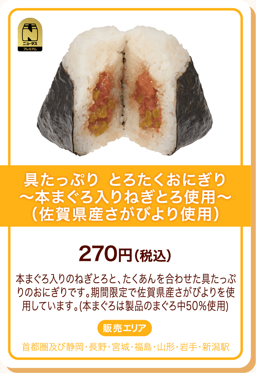 ニュータスプレミアム 具たっぷり とろたくおにぎり～本まぐろ入りねぎとろ使用～(佐賀県産さがびより使用) 270円(税込) 本まぐろ入りのねぎとろと、たくあんを合わせた具たっぷりのおにぎりです。期間限定で佐賀県産さがびよりを使用しています。(本まぐろは製品のまぐろ中50%使用) 販売エリア:首都圏及び静岡・長野・宮城・福島・山形・岩手・新潟駅