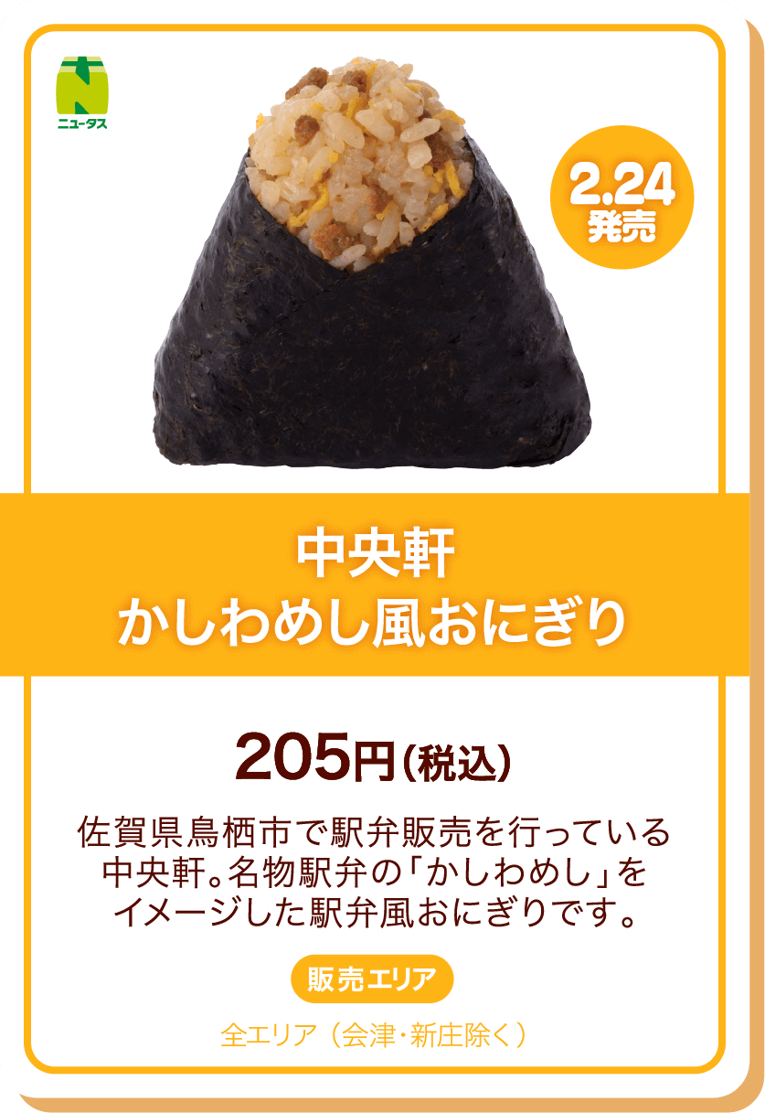 ニュータス 2.24発売 中央軒かしわめし風おにぎり 205円(税込) 佐賀県鳥栖市で駅弁販売を行っている中央軒。名物駅弁の「かしわめし」をイメージした駅弁風おにぎりです。 販売エリア:全エリア(会津・新庄除く)