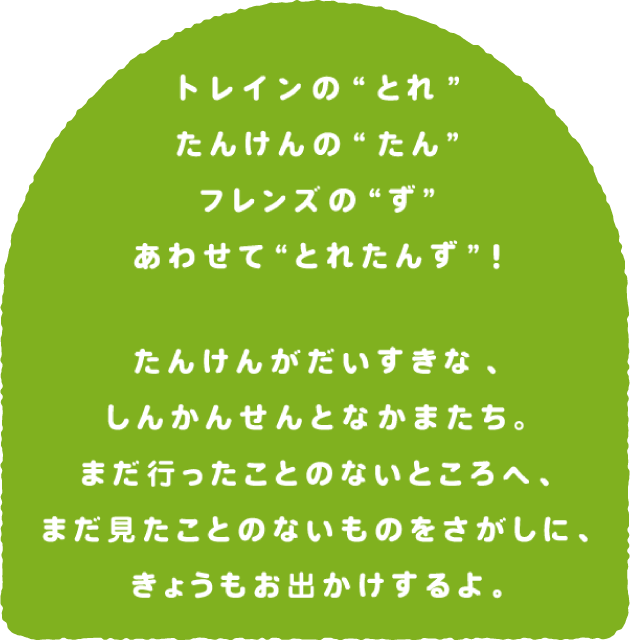 トレインのとれ、たんけんのたん、フレンズのず、あわせてとれたんず！たんけんがだいすきな、しんかんせんとなかまたち。まだ行ったことのないところへ、まだ見たことのないものをさがしに、きょうもお出かけするよ。