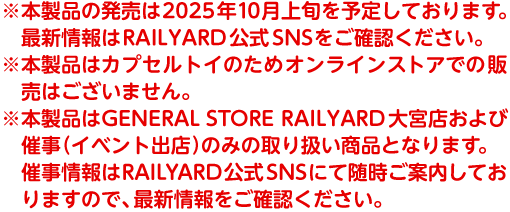※本製品の発売は2025年10月上旬を予定しております。最新情報はRAILYARD公式SNSをご確認ください。※本製品はカプセルトイのためオンラインストアでの販売はございません。※本製品はGENERAL STORE RAILYARD大宮店および催事（イベント出店）のみの取り扱い商品となります。催事情報はRAILYARD公式SNSにて随時ご案内しておりますので、最新情報をご確認ください。