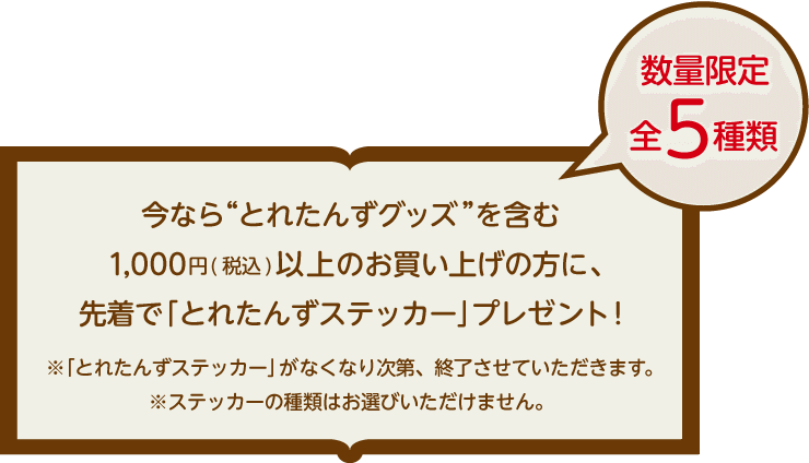 今ならとれたんずオリジナルグッズを含む1,000円以上のお買い上げの方に、もれなく「とれたんずステッカー」プレゼント！とれたんずステッカーがなくなり次第、終了させていただきます。ステッカーの種類はお選びいただけません。