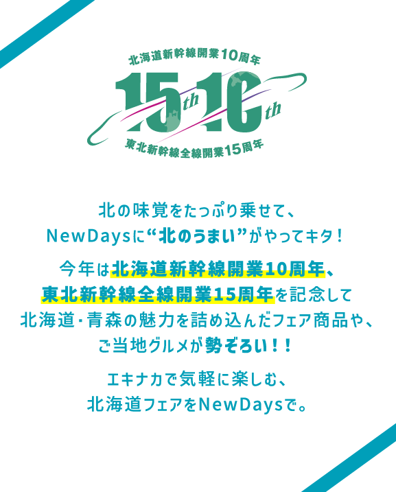 ＜北海道新幹線開業 10周年・東北新幹線全線開業 15周年＞北の味覚をたっぷり乗せて、NewDaysに“北のうまい”がやってキタ！今年は北海道新幹線開業10周年、東北新幹線全線開業15周年を記念して北海道・青森の魅力を詰め込んだフェア商品や、ご当地グルメが勢ぞろい！！エキナカで気軽に楽しむ、北海道フェアをNewDaysで。