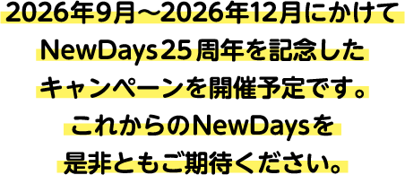 2026年9月～2026年12月にかけて
						NewDays25周年を記念したキャンペーンを開催予定です。
						これからのNewDaysを是非ともご期待ください。