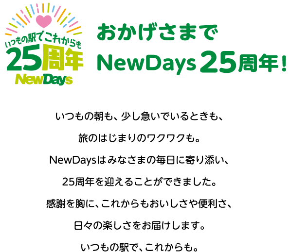 おかげさまでNewDays25 周年！いつもの朝も、少し急いでいるときも、旅のはじまりのワクワクも。
						NewDays はみなさまの毎日に寄り添い、25 周年を迎えることができました。
						感謝を胸に、これからもおいしさや便利さ、日々の楽しさをお届けします。
						いつもの駅で、これからも。