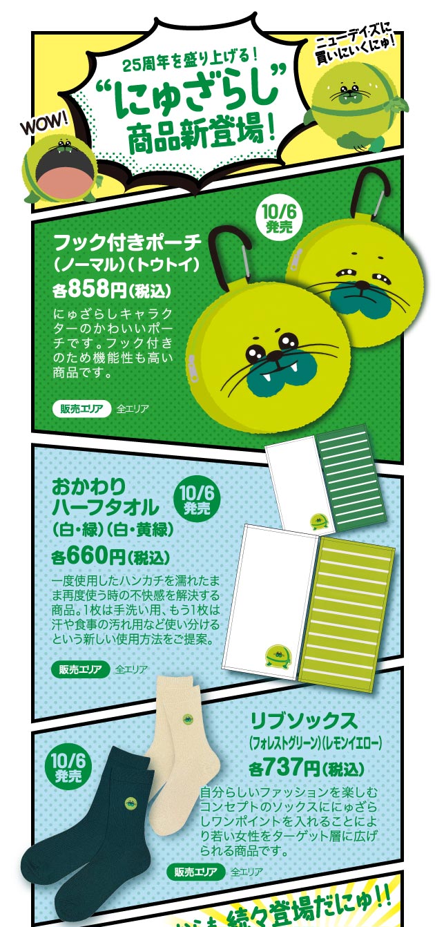25周年を盛り上げる！にゅざらし”商品新登場！
						フック付きポーチ（ノーマル）（トウトイ）
						おかわりハーフタオル（白・緑）（白・黄緑）
						リブソックス（フォレストグリーン）（レモンイエロー）
						これからも続々登場だにゅ！！