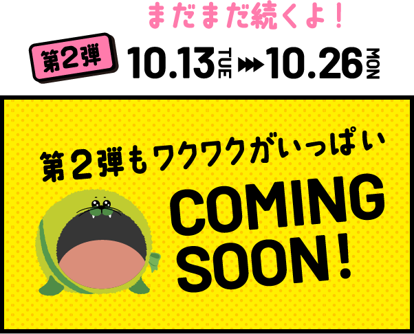 第２弾 10.13TUE - 10.26MON まだまだ続くよ！ COMING SOON!