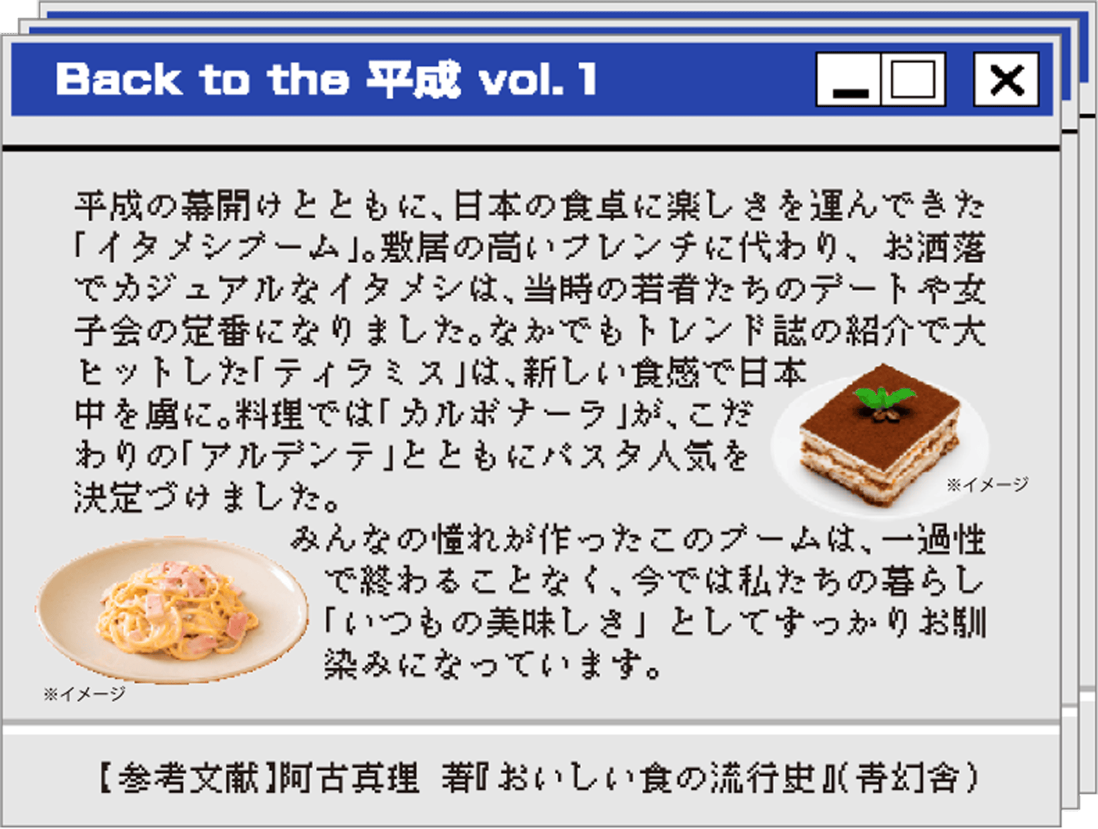 Back to the 平成 vol.１ 平成の幕開けとともに、日本の食卓に楽しさを運んできた「イタメシブーム」。敷居の高いフレンチに代わり、お洒落でカジュアルなイタメシは、当時の若者たちのデートや女子会の定番になりました。なかでもトレンド誌の紹介で大ヒットした「ティラミス」は、新しい食感で日本中を虜に。料理では「カルボナーラ」が、こだわりの「アルデンテ」とともにパスタ人気を決定づけました。みんなの憧れが作ったこのブームは、一過性で終わることなく、今では私たちの暮らしに「いつもの美味しさ」としてすっかりお馴染みになっています。【参考文献】阿古真理 著『おいしい食の流行史』（青幻舎）