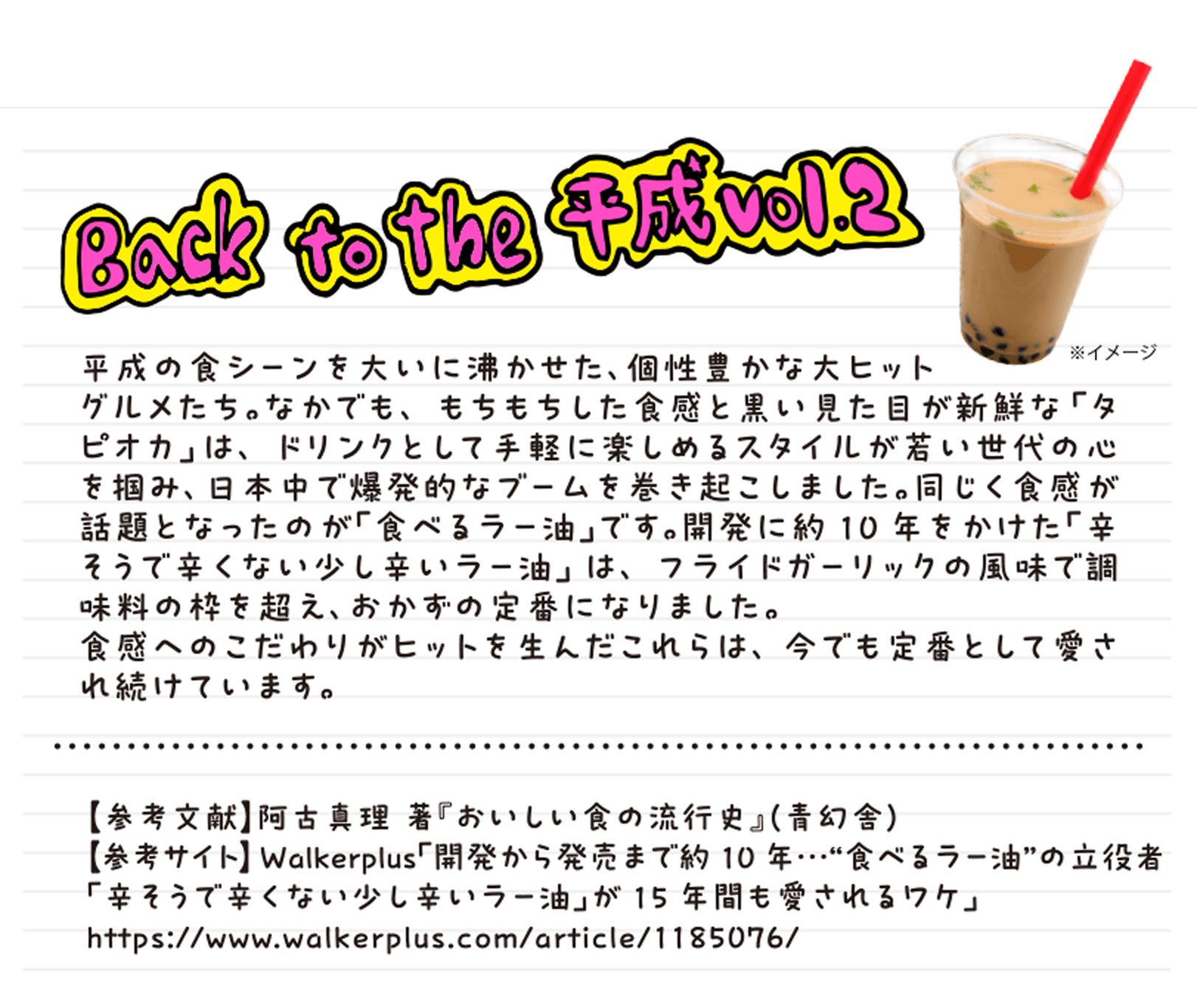 Back to the 平成vol.2  平成の食シーンを大いに沸かせた、個性豊かな大ヒットグルメたち。なかでも、もちもちした食感と黒い見た目が新鮮な「タピオカ」は、ドリンクとして手軽に楽しめるスタイルが若い世代の心を掴み、日本中で爆発的なブームを巻き起こしました。同じく食感が話題となったのが「食べるラー油」です。開発に約10年をかけた「辛そうで辛くない少し辛いラー油」は、フライドガーリックの風味で調味料の枠を超え、おかずの定番になりました。食感へのこだわりがヒットを生んだこれらは、今でも定番として愛され続けています。【参考文献】阿古真理 著『おいしい食の流行史』（青幻舎）
        【参考サイト】Walkerplus「開発から発売まで約10年…“食べるラー油”の立役者「辛そうで辛くない少し辛いラー油」が15年間も愛されるワケ」https://www.walkerplus.com/article/1185076/